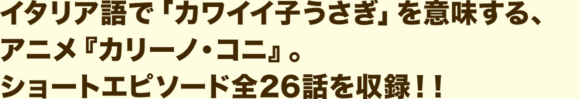 イタリア語で「カワイイ子うさぎ」を意味する、アニメ『カリーノ・コニ』。 ショートエピソード全26話を収録!!